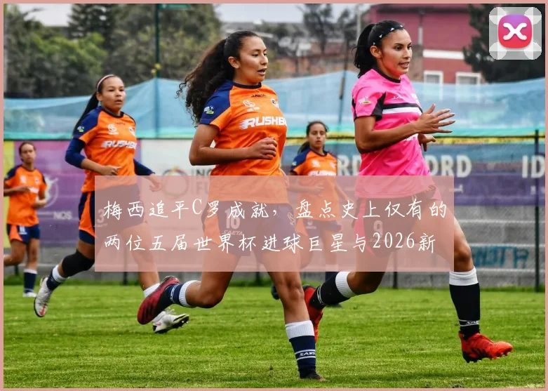 梅西追平C罗成就，盘点史上仅有的两位五届世界杯进球巨星与2026新星展望