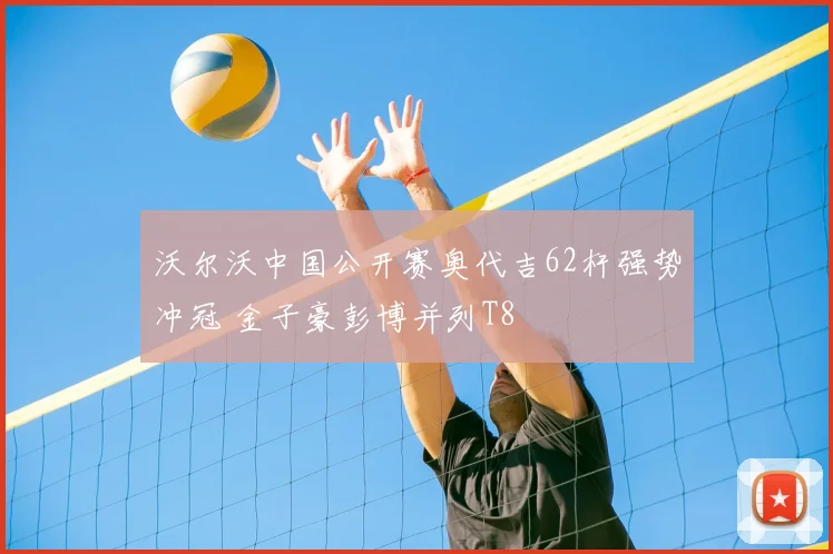 沃尔沃中国公开赛奥代吉62杆强势冲冠 金子豪彭博并列T8