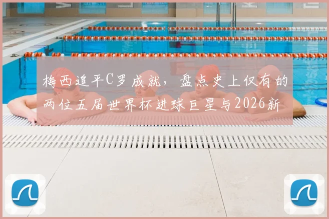 梅西追平C罗成就，盘点史上仅有的两位五届世界杯进球巨星与2026新星展望