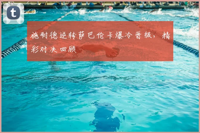 施耐德逆转萨巴伦卡爆冷晋级，精彩对决回顾
