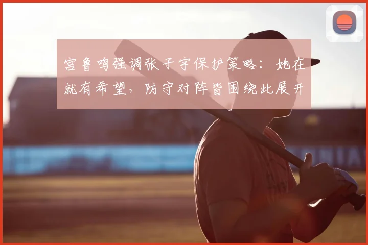 宫鲁鸣强调张子宇保护策略：她在就有希望，防守对阵皆围绕此展开