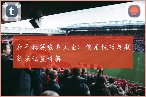 和平精英载具大全：使用技巧与刷新点位置详解
