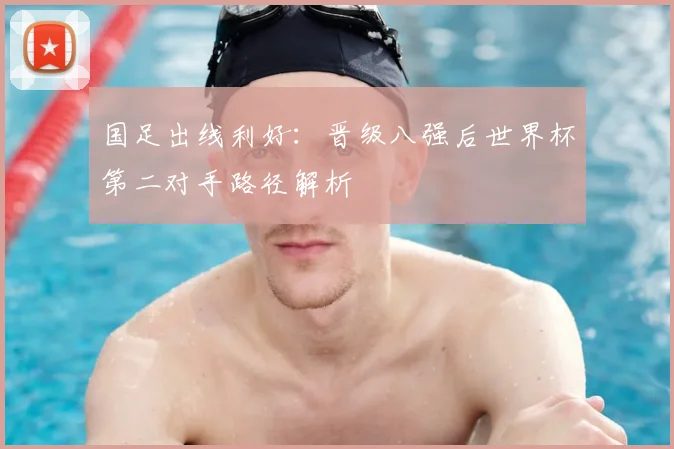 国足出线利好：晋级八强后世界杯第二对手路径解析