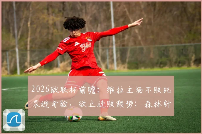 2026欧联杯前瞻：维拉主场不败纪录迎考验，欲止连败颓势；森林针对性加练点球，备战策略曝光