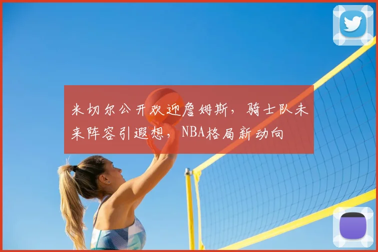 米切尔公开欢迎詹姆斯，骑士队未来阵容引遐想，NBA格局新动向