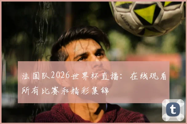 法国队2026世界杯直播：在线观看所有比赛和精彩集锦