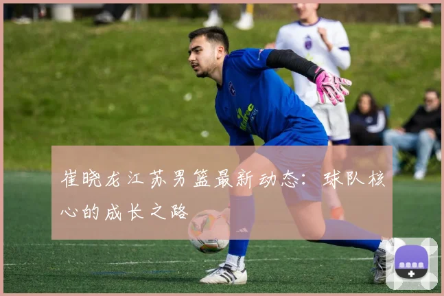 崔晓龙江苏男篮最新动态：球队核心的成长之路