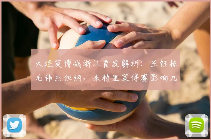 大连英博战浙江首发解析：王钰栋毛伟杰担纲，米特里策停赛影响几何？