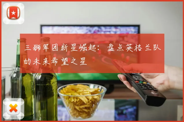 三狮军团新星崛起：盘点英格兰队的未来希望之星