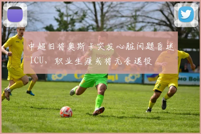 中超旧将奥斯卡突发心脏问题昏迷 ICU，职业生涯或将无奈退役