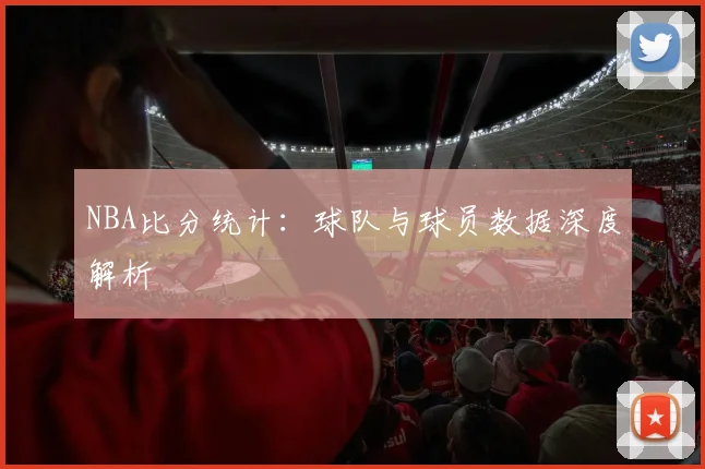 NBA比分统计：球队与球员数据深度解析