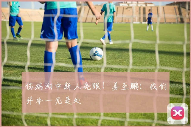 伤病潮中新人亮眼！姜至鹏：我们并非一无是处