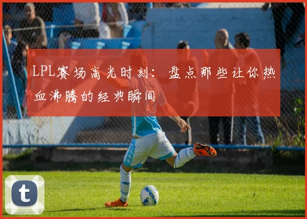 LPL赛场高光时刻：盘点那些让你热血沸腾的经典瞬间